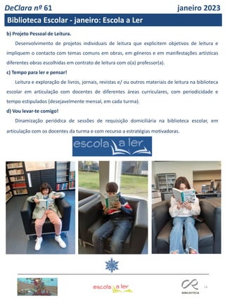 14
b) Projeto Pessoal de Leitura.
Desenvolvimento de projetos individuais de leitura que explicitem objetivos de leitura e
impliquem o contacto com temas comuns em obras, em géneros e em manifestações artísticas
diferentes obras escolhidas em contrato de leitura com o(a) professor(a).
c) Tempo para ler e pensar!
Leitura e exploração de livros, jornais, revistas e/ ou outros materiais de leitura na biblioteca
escolar em articulação com docentes de diferentes áreas curriculares, com periodicidade e
tempo estipulados (desejavelmente mensal, em cada turma).
d) Vou levar-te comigo!
Dinamização periódica de sessões de requisição domiciliária na biblioteca escolar, em
articulação com os docentes da turma e com recurso a estratégias motivadoras.
Requisitar e Ler por prazer
DeClara nº 61 janeiro 2023
Biblioteca Escolar - janeiro: Escola a Ler
 