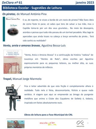 15
DeClara nº 61 janeiro 2023
Biblioteca Escolar - Sugestões de Leitura
Os piratas, de Manuel António Pina
Tropel, Manuel Jorge Marmelo
Vento, areia e amoras bravas, Agustina Bessa-Luís
"Vento, Areia e Amoras Bravas" é a continuação da história "radiosa" de
Lourença em "Dentes de Rato", obras escritas por Agustina
expressamente para os pequenos leitores, ou melhor dito, as suas
próprias memórias de infância.
Fica o leitor advertido de que esta ficção é completamente alheia à
realidade. Tudo nela é falso, desconcertante, fictício e quase nada
verídico. A viagem que aqui se empreende ao âmago da pungente
metáfora que anima o Clube dos Caçadores de Székely é, todavia,
inspirada em factos absolutamente reais.
E se, de repente, te visses a bordo de um navio de piratas? Não fazes ideia
de como foste lá parar, só sabes que tens de salvar a tua mãe, mas o
Capitão toma-te por um dos seus grumetes… No meio do desespero,
acordas e pensas que tudo não passou de um terrível pesadelo. Mas logo te
apercebes que ainda trazes na cabeça o lenço vermelho de pirata… Terá
sido sonho ou realidade?
Obras de leitura para a Fase Municipal do CNL
 