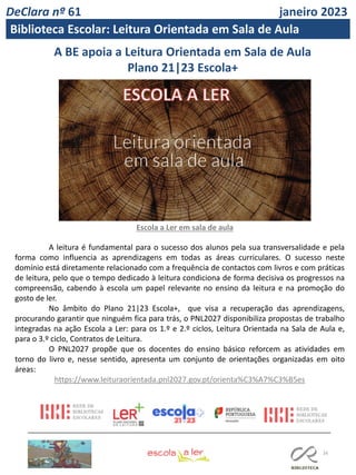 16
A BE apoia a Leitura Orientada em Sala de Aula
Plano 21|23 Escola+
Escola a Ler em sala de aula
A leitura é fundamental para o sucesso dos alunos pela sua transversalidade e pela
forma como influencia as aprendizagens em todas as áreas curriculares. O sucesso neste
domínio está diretamente relacionado com a frequência de contactos com livros e com práticas
de leitura, pelo que o tempo dedicado à leitura condiciona de forma decisiva os progressos na
compreensão, cabendo à escola um papel relevante no ensino da leitura e na promoção do
gosto de ler.
No âmbito do Plano 21|23 Escola+, que visa a recuperação das aprendizagens,
procurando garantir que ninguém fica para trás, o PNL2027 disponibiliza propostas de trabalho
integradas na ação Escola a Ler: para os 1.º e 2.º ciclos, Leitura Orientada na Sala de Aula e,
para o 3.º ciclo, Contratos de Leitura.
O PNL2027 propõe que os docentes do ensino básico reforcem as atividades em
torno do livro e, nesse sentido, apresenta um conjunto de orientações organizadas em oito
áreas:
https://www.leituraorientada.pnl2027.gov.pt/orienta%C3%A7%C3%B5es
DeClara nº 61 janeiro 2023
Biblioteca Escolar: Leitura Orientada em Sala de Aula
 