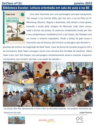 17
Uma obra fascinante com uma personagem principal inesquecível.
Tom Sawyer é um menino órfão, que vive com a sua tia Polly em St.
Petersburg, Missouri. Reguila e destemido, está sempre a fazer gazeta,
trocando a escola pelas margens do Mississípi, onde adora pescar,
nadar e brincar aos piratas. As aventuras mirabolantes vividas por Tom
e seus companheiros, Huckleberry Finn e Joe Harper, são relatadas com
um humor e realismo inigualáveis. Desde o feitiço do gato morto à
alucinante caça ao tesouro, são inúmeras as passagens que denotam a
grandeza da escrita e da imaginação de Mark Twain. A par da dureza do rescaldo da guerra civil e
da escravatura, Mark Twain conseguiu recriar uma memória feliz da idade da inocência. «Mark
Twain criou, com Tom Sawyer, uma personagem simultaneamente astuta e inocente, trapaceira,
mas bondosa, que mantém, até hoje, o seu poder de sedução.»
Os alunos têm lido atentamente o livro e têm-se divertido bastante. Há também momentos de
leitura em voz alta. Isabel Pereira
DeClara nº 61 janeiro 2023
Biblioteca Escolar: Leitura orientada em sala de aula e na BE
 