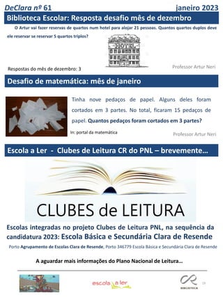 19
Desafio de matemática: mês de janeiro
Professor Artur Neri
Professor Artur Neri
Escola a Ler - Clubes de Leitura CR do PNL – brevemente…
O Artur vai fazer reservas de quartos num hotel para alojar 21 pessoas. Quantos quartos duplos deve
ele reservar se reservar 5 quartos triplos?
Respostas do mês de dezembro: 3
Tinha nove pedaços de papel. Alguns deles foram
cortados em 3 partes. No total, ficaram 15 pedaços de
papel. Quantos pedaços foram cortados em 3 partes?
In: portal da matemática
Escolas integradas no projeto Clubes de Leitura PNL, na sequência da
candidatura 2023: Escola Básica e Secundária Clara de Resende
Porto Agrupamento de Escolas Clara de Resende, Porto 346779 Escola Básica e Secundária Clara de Resende
A aguardar mais informações do Plano Nacional de Leitura…
DeClara nº 61 janeiro 2023
Biblioteca Escolar: Resposta desafio mês de dezembro
 