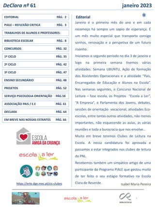 DeClara nº 61 janeiro 2023
2
ASSOCIAÇÃO PAIS / E.E PÁG. 61
TRABALHOS DE ALUNOS E PROFESSORES:
1º CICLO PÁG. 35
ENSINO SECUNDÁRIO PÁG. 48
DECLARA PÁG. 64
EDITORIAL PÁG. 2
BIBLIOTECA ESCOLAR PÁG. 8
Editorial
Isabel Maria Pereira
https://erte.dge.mec.pt/cic-clubes
EM BREVE NAS NOSSAS ESTANTES PÁG. 66
2º CICLO PÁG. 42
3º CICLO PÁG. 47
CONCURSOS PÁG. 32
PROJETOS PÁG. 52
SERVIÇO PSICOLOGIA ORIENTAÇÃO PÁG.58
PIALE – REFLEXÃO CRITICA PÁG. 3
Janeiro é o primeiro mês do ano e em cada
recomeço há sempre um sopro de esperança. É
um mês muito especial que transporta consigo
sonhos, renovação e a perspetiva de um futuro
risonho.
Iniciamos o segundo período no dia 3 de janeiro e
logo na primeira semana tivemos várias
atividades: Semana UBUNTU, Ação de formação
dos Assistentes Operacionais e a atividade “Pais,
Encarregados de Educação e Alunos na Escola”.
Nas semanas seguintes, o Concurso Nacional de
Leitura – fase escola, os Projetos “Escola a Ler”,
“A Empresa”, o Parlamento dos Jovens, debates,
sessões de orientação vocacional, atividades Eco-
escolas, entre tantas outras atividades, não menos
importantes, não esquecendo as aulas, as várias
reuniões e toda a burocracia que nos envolve…
Muito em breve teremos Clubes de Leitura na
Escola. A nossa candidatura foi aprovada e
passamos a estar integrados nos clubes de leitura
do PNL.
Recebemos também um simpático artigo de uma
participante do Programa PIALE que gostou muito
de ter feito o seu estágio formativo na Escola
Clara de Resende.
 
