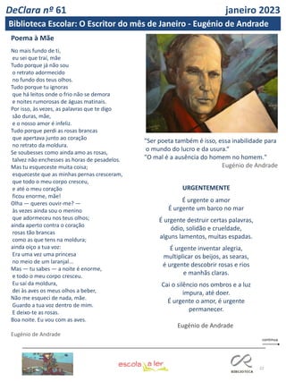22
Poema à Mãe
No mais fundo de ti,
eu sei que traí, mãe
Tudo porque já não sou
o retrato adormecido
no fundo dos teus olhos.
Tudo porque tu ignoras
que há leitos onde o frio não se demora
e noites rumorosas de águas matinais.
Por isso, às vezes, as palavras que te digo
são duras, mãe,
e o nosso amor é infeliz.
Tudo porque perdi as rosas brancas
que apertava junto ao coração
no retrato da moldura.
Se soubesses como ainda amo as rosas,
talvez não enchesses as horas de pesadelos.
Mas tu esqueceste muita coisa;
esqueceste que as minhas pernas cresceram,
que todo o meu corpo cresceu,
e até o meu coração
ficou enorme, mãe!
Olha — queres ouvir-me? —
às vezes ainda sou o menino
que adormeceu nos teus olhos;
ainda aperto contra o coração
rosas tão brancas
como as que tens na moldura;
ainda oiço a tua voz:
Era uma vez uma princesa
no meio de um laranjal...
Mas — tu sabes — a noite é enorme,
e todo o meu corpo cresceu.
Eu saí da moldura,
dei às aves os meus olhos a beber,
Não me esqueci de nada, mãe.
Guardo a tua voz dentro de mim.
E deixo-te as rosas.
Boa noite. Eu vou com as aves.
Eugénio de Andrade
"Ser poeta também é isso, essa inabilidade para
o mundo do lucro e da usura.“
"O mal é a ausência do homem no homem."
Eugénio de Andrade
URGENTEMENTE
É urgente o amor
É urgente um barco no mar
É urgente destruir certas palavras,
ódio, solidão e crueldade,
alguns lamentos, muitas espadas.
É urgente inventar alegria,
multiplicar os beijos, as searas,
é urgente descobrir rosas e rios
e manhãs claras.
Cai o silêncio nos ombros e a luz
impura, até doer.
É urgente o amor, é urgente
permanecer.
Eugénio de Andrade
DeClara nº 61 janeiro 2023
Biblioteca Escolar: O Escritor do mês de Janeiro - Eugénio de Andrade
 