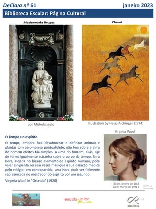 23
Madonna de Bruges
Illustration by Helga Aichinger (1974)
por Michelangelo
O Tempo e o espírito
O tempo, embora faça desabrochar e definhar animais e
plantas com assombrosa pontualidade, não tem sobre a alma
do homem efeitos tão simples. A alma do homem, aliás, age
de forma igualmente estranha sobre o corpo do tempo. Uma
hora, alojada no bizarro elemento do espírito humano, pode
valer cinquenta ou cem vezes mais que a sua duração medida
pelo relógio; em contrapartida, uma hora pode ser fielmente
representada no mostrador do espírito por um segundo.
Virgínia Woof, in "Orlando" (1928)
(25 de Janeiro de 1882
28 de Março de 1941 )
Virgínia Woof
Cheval
DeClara nº 61 janeiro 2023
Biblioteca Escolar: Página Cultural
 