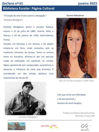 24
Professora Fátima Noronha Peres
Miranda, Grupo 300
«Sei que só há uma liberdade:
a do pensamento.»
Antoine de Saint-Exupéry
"A função da arte é lutar contra a obrigação.“
Amedeo Modigliani
Amedeo Modigliani, pintor e escultor italiano,
nasceu a 12 de julho de 1884, Livorno, Itália, e
faleceu a 24 de janeiro de 1920, Saint-Etiénne,
França.
Estudou em Florença e em Veneza, e foi depois
instalar-se em Paris, onde contactou com as
modernas correntes do tempo. Tanto na pintura
como na escultura, afirmou-se por um peculiar
modo de estilização, em particular no retrato.
Optou geralmente por composições assimétricas e
absorveu a influência de certa arte primitiva. É
considerado um dos artistas plásticos mais
importantes do século XX.
Jeanne Hebuterne
Obra de Amedeo Modigliani (1884-1920)
Amedeo Modigliani
DeClara nº 61 janeiro 2023
Biblioteca Escolar: Página Cultural
 