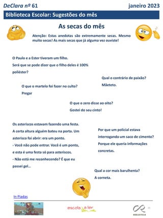 As secas do mês
Atenção: Estas anedotas são extremamente secas. Mesmo
muito secas! As mais secas que já alguma vez ouviste!
25
Biblioteca Escolar: Sugestões do mês
In Piadas
O Paulo e a Ester tiveram um filho.
Será que se pode dizer que o filho deles é 100%
poliéster?
Qual o contrário de paixão?
Mãeteto.
O que o martelo foi fazer no culto?
Pregar
O que o zero disse ao oito?
Gostei do seu cinto!
Por que um policial estava
interrogando um saco de cimento?
Porque ele queria informações
concretas.
Os asteriscos estavam fazendo uma festa.
A certa altura alguém bateu na porta. Um
asterisco foi abrir: era um ponto.
- Você não pode entrar. Você é um ponto,
e esta é uma festa só para asteriscos.
- Não está me reconhecendo? É que eu
passei gel…
Qual a cor mais barulhenta?
A corneta.
DeClara nº 61 janeiro 2023
 