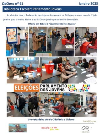 26
As eleições para o Parlamento dos Jovens decorreram na Biblioteca escolar nos dia 13 de
janeiro, para o ensino Básico, e no dia 20 de janeiro para o ensino Secundário.
O tema em debate é “Saúde Mental nos Jovens”
Um verdadeiro ato de Cidadania e Civismo!
DeClara nº 61 janeiro 2023
Biblioteca Escolar: Parlamento Jovens
Isabel Pereira
 