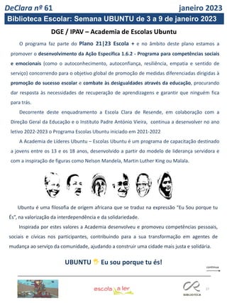 27
O programa faz parte do Plano 21|23 Escola + e no âmbito deste plano estamos a
promover o desenvolvimento da Ação Específica 1.6.2 - Programa para competências sociais
e emocionais (como o autoconhecimento, autoconfiança, resiliência, empatia e sentido de
serviço) concorrendo para o objetivo global de promoção de medidas diferenciadas dirigidas à
promoção do sucesso escolar e combate às desigualdades através da educação, procurando
dar resposta às necessidades de recuperação de aprendizagens e garantir que ninguém fica
para trás.
Decorrente deste enquadramento a Escola Clara de Resende, em colaboração com a
Direção Geral da Educação e o Instituto Padre António Vieira, continua a desenvolver no ano
letivo 2022-2023 o Programa Escolas Ubuntu iniciado em 2021-2022
A Academia de Líderes Ubuntu – Escolas Ubuntu é um programa de capacitação destinado
a jovens entre os 13 e os 18 anos, desenvolvido a partir do modelo de liderança servidora e
com a inspiração de figuras como Nelson Mandela, Martin Luther King ou Malala.
UBUNTU 🖐 Eu sou porque tu és!
DeClara nº 61 janeiro 2023
Biblioteca Escolar: Semana UBUNTU de 3 a 9 de janeiro 2023
Ubuntu é uma filosofia de origem africana que se traduz na expressão “Eu Sou porque tu
És”, na valorização da interdependência e da solidariedade.
Inspirada por estes valores a Academia desenvolveu e promoveu competências pessoais,
sociais e cívicas nos participantes, contribuindo para a sua transformação em agentes de
mudança ao serviço da comunidade, ajudando a construir uma cidade mais justa e solidária.
 