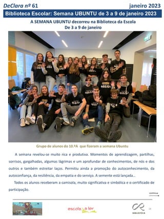 28
A SEMANA UBUNTU decorreu na Biblioteca da Escola
De 3 a 9 de janeiro
DeClara nº 61 janeiro 2023
Grupo de alunos do 10.ºA que fizeram a semana Ubuntu
A semana revelou-se muito rica e produtiva. Momentos de aprendizagem, partilhas,
sorrisos, gargalhadas, algumas lágrimas e um aprofundar de conhecimentos, de nós e dos
outros e também estreitar laços. Permitiu ainda a promoção do autoconhecimento, da
autoconfiança, da resiliência, da empatia e do serviço. A semente está lançada…
Todos os alunos receberam a camisola, muito significativa e simbólica e o certificado de
participação.
Biblioteca Escolar: Semana UBUNTU de 3 a 9 de janeiro 2023
 