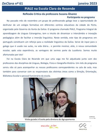 3
DeClara nº 61 janeiro 2023
PIALE na Escola Clara de Resende
No passado mês de novembro um grupo de professorado galego teve a oportunidade de
desfrutar de um estágio formativo em diferentes centros educativos da cidade do Porto,
organizado pelo Governo da Xunta da Galiza. O programa chamado PIALE, Programa Integral de
aprendizagem de Línguas Estrangeiras, tem o intuito de dinamizar o intercâmbio e inovação
pedagógica além de facilitar a imersão linguística. Neste sentido, este tipo de programas em
português constituem um reforço para a realidade linguística da Galiza. Serve de input para o
galego que é usado nas aulas, na vida diária… e permite mostrar, aliás, à nossa comunidade
escolar, após esta experiência, as vantagens de sermos parte da Lusofonia. Somos muito
afortunadas por isto!
Foi na Escola Clara de Resende em que uma vaga me foi adjudicada junto com dez
professores das disciplinas de Línguas, Biologia, Física e Geografia-História. Um mês de programa
serviu não só para acompanhar os nossos professores correspondentes na sala de aula, mas
também para conversar com os responsáveis das distintas áreas como a Direção, Orientação,
Biblioteca Escolar e pessoal funcionário da escola.
Reflexão Critica da professora Susana Álvarez
Participante no programa
Visita guiada à Escola pela diretora do Agrupamento
 