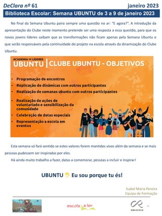 31
UBUNTU 🖐 Eu sou porque tu és!
Isabel Maria Pereira
Equipa de Formação
DeClara nº 61 janeiro 2023
No final da Semana Ubuntu paira sempre uma questão no ar: “E agora?”. A introdução da
apresentação do Clube neste momento pretende ser uma resposta a essa questão, para que os
novos jovens líderes saibam que as transformações não ficam apenas pela Semana Ubuntu e
que serão responsáveis pela continuidade do projeto na escola através da dinamização do Clube
Ubuntu.
Esta semana só fará sentido se estes valores forem mantidos vivos além da semana e se mais
pessoas pudessem ser inspiradas por eles.
Há ainda muito trabalho a fazer, datas a comemorar, pessoas a incluir e inspirar!
Biblioteca Escolar: Semana UBUNTU de 3 a 9 de janeiro 2023
 