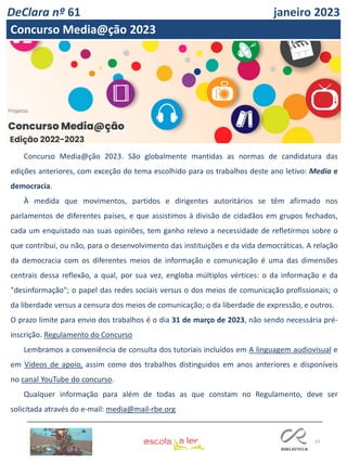 33
Edição 2022-2023
Concurso Media@ção 2023. São globalmente mantidas as normas de candidatura das
edições anteriores, com exceção do tema escolhido para os trabalhos deste ano letivo: Media e
democracia.
À medida que movimentos, partidos e dirigentes autoritários se têm afirmado nos
parlamentos de diferentes países, e que assistimos à divisão de cidadãos em grupos fechados,
cada um enquistado nas suas opiniões, tem ganho relevo a necessidade de refletirmos sobre o
que contribui, ou não, para o desenvolvimento das instituições e da vida democráticas. A relação
da democracia com os diferentes meios de informação e comunicação é uma das dimensões
centrais dessa reflexão, a qual, por sua vez, engloba múltiplos vértices: o da informação e da
"desinformação"; o papel das redes sociais versus o dos meios de comunicação profissionais; o
da liberdade versus a censura dos meios de comunicação; o da liberdade de expressão, e outros.
O prazo limite para envio dos trabalhos é o dia 31 de março de 2023, não sendo necessária pré-
inscrição. Regulamento do Concurso
Lembramos a conveniência de consulta dos tutoriais incluídos em A linguagem audiovisual e
em Vídeos de apoio, assim como dos trabalhos distinguidos em anos anteriores e disponíveis
no canal YouTube do concurso.
Qualquer informação para além de todas as que constam no Regulamento, deve ser
solicitada através do e-mail: media@mail-rbe.org
DeClara nº 61 janeiro 2023
Concurso Media@ção 2023
 