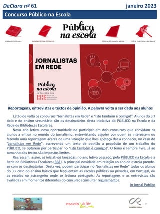 34
Reportagens, entrevistas e textos de opinião. A palavra volta a ser dada aos alunos
Estão de volta os concursos “Jornalistas em Rede” e “Isto também é comigo!”. Alunos do 3.º
ciclo e do ensino secundário são os destinatários desta iniciativa do PÚBLICO na Escola e da
Rede de Bibliotecas Escolares.
Novo ano letivo, nova oportunidade de participar em dois concursos que convidam os
alunos a entrar no mundo do jornalismo: entrevistando alguém por quem se interessem ou
fazendo uma reportagem acerca de uma situação que lhes apeteça dar a conhecer, no caso do
“Jornalistas em Rede"; escrevendo um texto de opinião a propósito de um trabalho do
PÚBLICO, se optarem por participar no “Isto também é comigo!”. O tema é sempre livre, já ao
tamanho dos textos são impostos limites.
Regressam, assim, as iniciativas lançadas, no ano letivo passado, pelo PÚBLICO na Escola e a
Rede de Bibliotecas Escolares (RBE). A principal novidade em relação ao ano de estreia prende-
se com os destinatários. Desta vez, podem participar no “Jornalistas em Rede” todos os alunos
do 3.º ciclo do ensino básico que frequentam as escolas públicas ou privadas, em Portugal, ou
as escolas no estrangeiro onde se leciona português. As reportagens e as entrevistas são
avaliadas em momentos diferentes do concurso (consultar regulamento).
In Jornal Publico
DeClara nº 61 janeiro 2023
Concurso Público na Escola
 