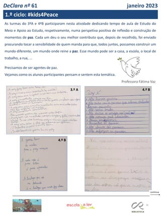 36
FL FL
As turmas do 3ºA e 4ºB participaram nesta atividade dedicando tempo de aula de Estudo do
Meio e Apoio ao Estudo, respetivamente, numa perspetiva positiva de reflexão e construção de
momentos de paz. Cada um deu o seu melhor contributo que, depois de recolhido, foi enviado
procurando tocar a sensibilidade de quem manda para que, todos juntos, possamos construir um
mundo diferente, um mundo onde reine a paz. Esse mundo pode ser a casa, a escola, o local de
trabalho, a rua, ...
Precisamos de ser agentes de paz.
Vejamos como os alunos participantes pensam e sentem esta temática.
3.º A
4.º B
4.º B
Professora Fátima Vaz
DeClara nº 61 janeiro 2023
1.º ciclo: #kids4Peace
 