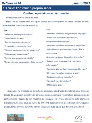 38
FL FL
Construir o próprio saber: um desafio
Começámos o ano a lançar desafios.
Estes são os testemunhos de alguns alunos que participaram no repto, depois de uma
reflexão sobre o trabalho desenvolvido:
3ºA
“Achamos o tema fixe e curioso.”
“Gostei muito do tema.”
“Preciso de estar mais atenta.”
“O trabalho correu muito bem.”
“Chatearmo-nos menos e ser pacientes.”
“Não querer escrever tudo.”
“Preciso de escrever mais rápido.”
“Ser um bocado mais rápido e falar menos.”
4ªB
“Devemos melhorar a organização do grupo.”
“Preciso de melhorar a escrita e no
comportamento com eles.”
“Devemos melhorar a ouvir mais as pessoas.”
“Nós achamos que o tema foi muito fácil e
interessante.”
Devemos melhorar “A partilha de tarefas.”
“Foi um tema interessante e com muita
informação.”
“Senti-me feliz por fazer uma coisa diferente.”
“Devemos trabalhar mais em grupo.”
“Participar mais no trabalho.”
”Temos de nos dar melhor.”
“O tema era giro.”
Aos alunos foi proposto um trabalho de pesquisa e construção de material sobre temas de
Estudo do Meio, com o objetivo de os tornar mais autónomos e responsáveis pela aquisição de
conhecimento. Depois de um trabalho de pesquisa em livros, orientado pela professora
bibliotecária, Anabela Cruz, os alunos do 3ºA e 4ºB desenvolveram o seu trabalho em pequenos
grupos, tendo em vista a partilha com os colegas, de tudo aquilo que de novo aprenderam.
DeClara nº 61 janeiro 2023
1.º ciclo: Construir o próprio saber
 