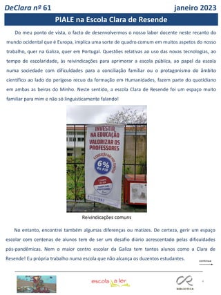 4
DeClara nº 61 janeiro 2023
Do meu ponto de vista, o facto de desenvolvermos o nosso labor docente neste recanto do
mundo ocidental que é Europa, implica uma sorte de quadro comum em muitos aspetos do nosso
trabalho, quer na Galiza, quer em Portugal. Questões relativas ao uso das novas tecnologias, ao
tempo de escolaridade, às reivindicações para aprimorar a escola pública, ao papel da escola
numa sociedade com dificuldades para a conciliação familiar ou o protagonismo do âmbito
científico ao lado do perigoso recuo da formação em Humanidades, fazem parte do quotidiano
em ambas as beiras do Minho. Neste sentido, a escola Clara de Resende foi um espaço muito
familiar para mim e não só linguisticamente falando!
No entanto, encontrei também algumas diferenças ou matizes. De certeza, gerir um espaço
escolar com centenas de alunos tem de ser um desafio diário acrescentado pelas dificuldades
pós-pandêmicas. Nem o maior centro escolar da Galiza tem tantos alunos como a Clara de
Resende! Eu própria trabalho numa escola que não alcança os duzentos estudantes.
Reivindicações comuns
PIALE na Escola Clara de Resende
 