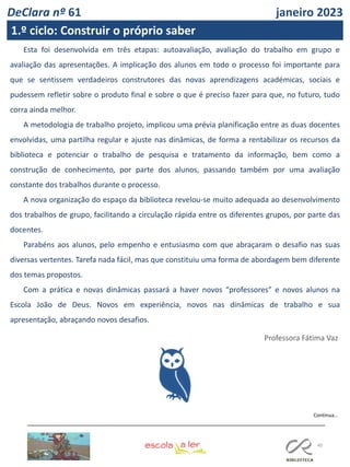 40
Continua…
Esta foi desenvolvida em três etapas: autoavaliação, avaliação do trabalho em grupo e
avaliação das apresentações. A implicação dos alunos em todo o processo foi importante para
que se sentissem verdadeiros construtores das novas aprendizagens académicas, sociais e
pudessem refletir sobre o produto final e sobre o que é preciso fazer para que, no futuro, tudo
corra ainda melhor.
A metodologia de trabalho projeto, implicou uma prévia planificação entre as duas docentes
envolvidas, uma partilha regular e ajuste nas dinâmicas, de forma a rentabilizar os recursos da
biblioteca e potenciar o trabalho de pesquisa e tratamento da informação, bem como a
construção de conhecimento, por parte dos alunos, passando também por uma avaliação
constante dos trabalhos durante o processo.
A nova organização do espaço da biblioteca revelou-se muito adequada ao desenvolvimento
dos trabalhos de grupo, facilitando a circulação rápida entre os diferentes grupos, por parte das
docentes.
Parabéns aos alunos, pelo empenho e entusiasmo com que abraçaram o desafio nas suas
diversas vertentes. Tarefa nada fácil, mas que constituiu uma forma de abordagem bem diferente
dos temas propostos.
Com a prática e novas dinâmicas passará a haver novos “professores” e novos alunos na
Escola João de Deus. Novos em experiência, novos nas dinâmicas de trabalho e sua
apresentação, abraçando novos desafios.
Professora Fátima Vaz
DeClara nº 61 janeiro 2023
1.º ciclo: Construir o próprio saber
 