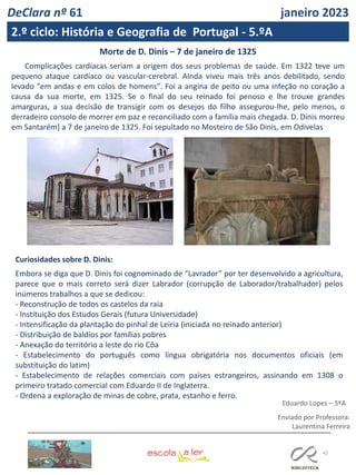 42
Enviado por Professora:
Laurentina Ferreira
Morte de D. Dinis – 7 de janeiro de 1325
Complicações cardíacas seriam a origem dos seus problemas de saúde. Em 1322 teve um
pequeno ataque cardíaco ou vascular-cerebral. Ainda viveu mais três anos debilitado, sendo
levado "em andas e em colos de homens". Foi a angina de peito ou uma infeção no coração a
causa da sua morte, em 1325. Se o final do seu reinado foi penoso e lhe trouxe grandes
amarguras, a sua decisão de transigir com os desejos do filho assegurou-lhe, pelo menos, o
derradeiro consolo de morrer em paz e reconciliado com a família mais chegada. D. Dinis morreu
em Santarém] a 7 de janeiro de 1325. Foi sepultado no Mosteiro de São Dinis, em Odivelas
Curiosidades sobre D. Dinis:
Embora se diga que D. Dinis foi cognominado de “Lavrador” por ter desenvolvido a agricultura,
parece que o mais correto será dizer Labrador (corrupção de Laborador/trabalhador) pelos
inúmeros trabalhos a que se dedicou:
- Reconstrução de todos os castelos da raia
- Instituição dos Estudos Gerais (futura Universidade)
- Intensificação da plantação do pinhal de Leiria (iniciada no reinado anterior)
- Distribuição de baldios por famílias pobres
- Anexação do território a leste do rio Côa
- Estabelecimento do português como língua obrigatória nos documentos oficiais (em
substituição do latim)
- Estabelecimento de relações comerciais com países estrangeiros, assinando em 1308 o
primeiro tratado comercial com Eduardo II de Inglaterra.
- Ordena a exploração de minas de cobre, prata, estanho e ferro.
Eduardo Lopes – 5ºA
DeClara nº 61 janeiro 2023
2.º ciclo: História e Geografia de Portugal - 5.ºA
 