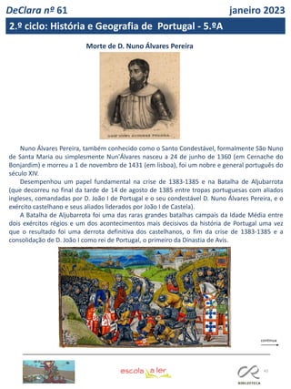 43
Morte de D. Nuno Álvares Pereira
Nuno Álvares Pereira, também conhecido como o Santo Condestável, formalmente São Nuno
de Santa Maria ou simplesmente Nun'Álvares nasceu a 24 de junho de 1360 (em Cernache do
Bonjardim) e morreu a 1 de novembro de 1431 (em lisboa), foi um nobre e general português do
século XIV.
Desempenhou um papel fundamental na crise de 1383-1385 e na Batalha de Aljubarrota
(que decorreu no final da tarde de 14 de agosto de 1385 entre tropas portuguesas com aliados
ingleses, comandadas por D. João I de Portugal e o seu condestável D. Nuno Álvares Pereira, e o
exército castelhano e seus aliados liderados por João I de Castela).
A Batalha de Aljubarrota foi uma das raras grandes batalhas campais da Idade Média entre
dois exércitos régios e um dos acontecimentos mais decisivos da história de Portugal uma vez
que o resultado foi uma derrota definitiva dos castelhanos, o fim da crise de 1383-1385 e a
consolidação de D. João I como rei de Portugal, o primeiro da Dinastia de Avis.
DeClara nº 61 janeiro 2023
2.º ciclo: História e Geografia de Portugal - 5.ºA
 