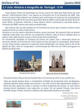 44
Nuno Álvares Pereira foi beatificado em 23 de Janeiro de 1918 pelo Papa Bento XV, pelo
Decreto "Clementíssimus Deus”, mas apenas no Consistório de 21 de Fevereiro de 2009 (ato
formal no qual o Papa ordenou aos Cardeais para confirmarem os processos de canonização já
concluídos) o Papa Bento XVI anunciou para 26 de Abril de 2009 a canonização do Beato Nuno de
Santa Maria. O processo referente a Nuno Álvares Pereira encontrava-se concluído desde a
Primavera de 2008, noventa anos após sua beatificação.
Nos últimos anos de vida recolheu-se no Convento do Carmo (que mandara construir como
cumprimento de um voto), onde morreu.
Percorria as ruas de Lisboa e distribuía esmolas a quem precisava. No convento tinha um grande
caldeirão usado pelos seus homens nas campanhas militares, onde se faziam refeições para os
pobres. Estas ações levaram o povo a chamá-lo de Santo Condestável.
Foi inicialmente sepultado no Convento do Carmo, em Lisboa. Com a destruição parcial do
Convento, devido ao Terramoto de 1755 (visível nos dias de hoje), foi transladado. Atualmente,
os seus restos mortais repousam na Igreja do Santo Condestável, em Lisboa, desde o dia 14 de
Agosto de 1951, data da inauguração e comemoração dos 566 anos da vitória portuguesa na
Batalha de Aljubarrota.
O túmulo de Nuno Álvares Pereira foi destruído no Terramoto de 1755. O seu epitáfio era:
"Aqui jaz aquele famoso Nuno, o Condestável, fundador da Sereníssima Casa de Bragança,
excelente general, beato monge, que durante a sua vida na terra tão ardentemente desejou o
Reino dos Céus depois da morte, e mereceu a eterna companhia dos Santos. As suas honras
terrenas foram incontáveis, mas voltou-lhes as costas. Foi um grande Príncipe, mas fez-se
humilde monge. Fundou, construiu e dedicou esta igreja onde descansa o seu corpo."
Tomás Salvador – 5ªA
Convento do Carmo
Enviado por Professora:
Laurentina Ferreira
Igreja do Santo Contestável
DeClara nº 61 janeiro 2023
2.º ciclo: História e Geografia de Portugal - 5.ºA
 
