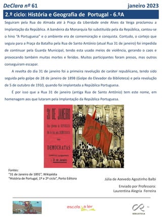 46
DeClara nº 61 janeiro 2023
2.º ciclo: História e Geografia de Portugal - 6.ºA
Seguiram pela Rua do Almada até à Praça da Liberdade onde Alves da Veiga proclamou a
Implantação da República. A bandeira da Monarquia foi substituída pela da República, cantou-se
o hino “A Portuguesa” e o ambiente era de comemoração e conquista. Contudo, o cortejo que
seguia para a Praça da Batalha pela Rua de Santo António (atual Rua 31 de janeiro) foi impedida
de continuar pela Guarda Municipal, tendo esta usado meios de violência, gerando o caos e
provocando também muitas mortes e feridos. Muitos participantes foram presos, mas outros
conseguiram escapar.
A revolta do dia 31 de janeiro foi a primeira revolução de caráter republicano, tendo sido
seguida pelo golpe de 28 de janeiro de 1898 (Golpe do Elevador da Biblioteca) e pela revolução
de 5 de outubro de 1910, quando foi implantada a República Portuguesa.
É por isso que a Rua 31 de janeiro (antiga Rua de Santo António) tem este nome, em
homenagem aos que lutaram pela Implantação da República Portuguesa.
Júlia de Azevedo Agostinho Balbi
Enviado por Professora:
Laurentina Alegria Ferreira
Fontes:
“31 de Janeiro de 1891”, Wikipédia
“História de Portugal, 1º e 2º ciclo”, Porto Editora
 