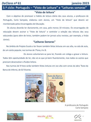 47
Com o objetivo de promover o hábito de leitura diário dos seus alunos, a professora de
Português, Carla Sampaio, elaborou com alunos, um "Visto de leitura" que deverá ser
monitorizado pelos Encarregados de Educação.
Os alunos deverão ler diariamente, em casa, pelo menos 10 minutos. Os encarregados de
educação devem assinar o "Visto de leitura" e controlar a seleção das leituras dos seus
educandos (para além de livros, também podem ler jornais e/ou revistas, por exemplo, a Visão
Júnior).
"Visto de leitura"
“Leituras Sonoras"
No âmbito do Projeto Escola a ler foram também feitas leituras em voz alta, na sala de aula,
de um conto popular, nas turmas de 7ºano, A e B.
Os alunos voluntariam-se para ler, ficando um colega a gravar a leitura.
Todos têm oportunidade de ler, não só os que já leem fluentemente, mas todos os outros que
precisam desenvolver a fluidez leitora.
Nas turmas de 9.ºano serão também feitas leituras em voz alta com cenas da obra “Auto da
Barca do Inferno, de Gil Vicente.
A professora de Português
Carla Sampaio
DeClara nº 61 janeiro 2023
3.º ciclo: Português – “Visto de Leitura” e “Leituras sonoras”
 