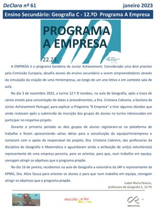 48
A EMPRESA é o programa bandeira da Junior Achievement. Considerado uma best practice
pela Comissão Europeia, desafia alunos do ensino secundário a serem empreendedores através
da simulação da criação de uma miniempresa, ao longo de um ano letivo e em contexto sala de
aula.
No dia 3 de novembro 2022, a turma 12.º D recebeu, na aula de Geografia, após a troca de
vários emails para concertação de datas e procedimentos, a Dra. Cristiana Cabreira, a Gestora da
Júnior Achievement Portugal, para explicar o Programa “A Empresa” e tirar algumas dúvidas que
ainda restavam após a submissão da inscrição dos grupos de alunos na turma interessados em
participar no respetivo projeto.
Durante o primeiro período os dois grupos de alunos registaram-se na plataforma de
trabalho e foram apresentando várias ideias para a constituição da equipa/miniempresa e
contaram com o apoio da responsável do projeto, Dra. Cristiana Cabreira, das professoras da
disciplina de Geografia e Matemática e aguardavam ainda a atribuição de um(a) voluntário(a)
representante de uma empresa parceira, para os orientar, para que, num trabalho em equipa,
consigam atingir os objetivos que o programa propõe.
No dia 16 de janeiro, recebemos na aula de Geografia a voluntária da JAP e representante da
KPMG, Dra. Alice Sousa para orientar os alunos e para que num trabalho em equipa, consigam
atingir os objetivos que o programa propõe.
Isabel Maria Pereira,
professora de Geografia C, 12.ºD
DeClara nº 61 janeiro 2023
Ensino Secundário: Geografia C - 12.ºD Programa A Empresa
 