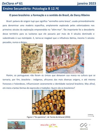 49
O povo brasileiro: a formação e o sentido do Brasil, de Darcy Ribeiro
Brasil: palavra de origem tupi que significa "vermelho como brasa", usada primordialmente
para denominar uma madeira especifica, amplamente explorada pelos colonizadores nos
primeiros séculos da exploração empreendida no “além-mar”. Tão importante foi a descoberta
desse território para os lusitanos que ele passaria por mais de 4 séculos dominado e
subordinado à sua metrópole. E, torna-se inegável que a influência ibérica, mesmo 5 séculos
passados, nunca o deixou.
Porém, os portugueses não foram os únicos que deixaram sua marca na cultura que se
tornaria, por fim, brasileira : indígenas, africanos das mais diversas origens, e até mesmo
franceses e holandeses, influenciaram severamente a identidade nacional brasileira. Mas afinal,
em meio a tantas formas de expressão e tradições: Quem são os brasileiros?
Figura 1 "Os operários", de Tarsila do Amaral (1933)
DeClara nº 61 janeiro 2023
Ensino Secundário: Psicologia B 12.ºE
 