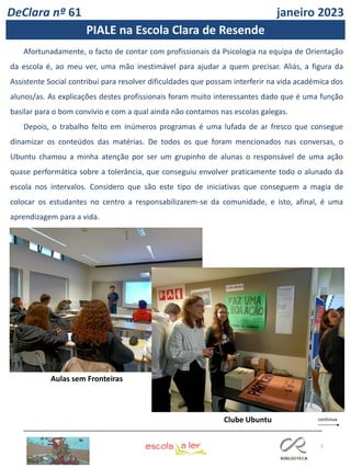 5
DeClara nº 61 janeiro 2023
Afortunadamente, o facto de contar com profissionais da Psicologia na equipa de Orientação
da escola é, ao meu ver, uma mão inestimável para ajudar a quem precisar. Aliás, a figura da
Assistente Social contribui para resolver dificuldades que possam interferir na vida académica dos
alunos/as. As explicações destes profissionais foram muito interessantes dado que é uma função
basilar para o bom convívio e com a qual ainda não contamos nas escolas galegas.
Depois, o trabalho feito em inúmeros programas é uma lufada de ar fresco que consegue
dinamizar os conteúdos das matérias. De todos os que foram mencionados nas conversas, o
Ubuntu chamou a minha atenção por ser um grupinho de alunas o responsável de uma ação
quase performática sobre a tolerância, que conseguiu envolver praticamente todo o alunado da
escola nos intervalos. Considero que são este tipo de iniciativas que conseguem a magia de
colocar os estudantes no centro a responsabilizarem-se da comunidade, e isto, afinal, é uma
aprendizagem para a vida.
Clube Ubuntu
Aulas sem Fronteiras
PIALE na Escola Clara de Resende
 