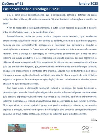 50
E é, a partir desse questionamento, que o antropólogo, político e defensor da causa
indigenista Darcy Ribeiro, dá início em sua obra: “O povo brasileiro: a formação e o sentido do
Brasil”.
A fim de responder a esse questionamento, o autor faz um regresso ao passado e discorre
sobre as influências étnicas na formação desse povo.
Primordialmente, estão os povos nativos daquele vasto território, que receberam
erroneamente a alcunha de “índios”. Por destino ou acidente, somam-se a esse diverso grupo os
homens do mar (principalmente portugueses e franceses), que passariam a disputar a
dominação sobre as terras do “novo mundo” e posteriormente torná-lo uma extensão de seus
impérios. Com o avanço da dominação, os colonizadores perceberam que a mão de obra
indígena era pouco produtiva e já se encontrava em grande escassez, por isso promovem a
diáspora africana, o sequestro de diversas pessoas de diferentes etnias do continente africano
para uso em trabalhos forçados, que, por conta da sua numerosidade e suas diferenças culturais,
enriqueceria gradualmente a identidade afro-brasileira. Séculos mais tarde, também dois povos
começam a entrar no Brasil a fim de substituir esta mão de obra e a partir de uma tentativa
eugenista do governo de embranquecer a população; são eles: os italianos e os alemães, que se
afixaram no Sul e Sudeste brasileiros.
Com base nisso, a dominação territorial, cultural e ideológica das terras brasileiras é
promovida por meio da doutrinação religiosa dos jesuítas sobre os indígenas, amansando-os
para aceitar a exploração lusitana sobre seus corpos e seu território, pela união entre mulheres
indígenas e portugueses, criando uma justificativa para a escravização de suas famílias e gerando
filhos que viriam a serem rejeitados pelos seus gentios materno e paterno, e, de maneira
orgânica e biológica, travou-se uma guerra bacteriológica, que, devido às doenças levadas pelos
europeus ao Brasil, matou centenas de milhares de indígenas quase simultaneamente.
DeClara nº 61 janeiro 2023
Ensino Secundário: Psicologia B 12.ºE
 