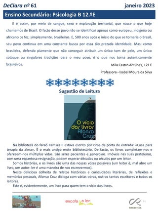51
E é assim, por meio de sangue, sexo e exploração territorial, que nasce o que hoje
chamamos de Brasil. O facto desse povo não se identificar apenas como europeu, indígena ou
africano os fez, simplesmente, brasileiros. E, 500 anos após o início do que se tornaria o Brasil,
seu povo continua em uma constante busca por essa tão prezada identidade. Mas, como
brasileira, defendo piamente que não conseguir atribuir um único tom de pele, um único
sotaque ou singulares tradições para o meu povo, é o que nos torna autenticamente
brasileiros. Mila Castro Antunes, 12º E
Professora - Isabel Moura da Silva
DeClara nº 61 janeiro 2023
Ensino Secundário: Psicologia B 12.ºE
Sugestão de Leitura
Na biblioteca do faraó Ramsés II estava escrito por cima da porta de entrada: «Casa para
terapia da alma». É o mais antigo mote bibliotecário. De facto, os livros completam-nos e
oferecem-nos múltiplas vidas. São seres pacientes e generosos. Imóveis nas suas prateleiras,
com uma espantosa resignação, podem esperar décadas ou séculos por um leitor.
Somos histórias, e os livros são uma das nossas vozes possíveis (um leitor é, mal abre um
livro, um autor: ler é uma maneira de nos escrevermos).
Nesta deliciosa colheita de relatos históricos e curiosidades literárias, de reflexões e
memórias pessoais, Afonso Cruz dialoga com várias obras, outros tantos escritores e todos os
leitores.
Este é, evidentemente, um livro para quem tem o vício dos livros.
 