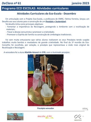 52
Atividades Curriculares do Eco-Escola - Dezembro
Em articulação com o Projeto Eco-Escola, a professora de EMRC, Fátima Ferreira, lançou um
Desafio aos seus alunos para a construção de um Presépio + Sustentável.
Tal desafio tinha como principais objetivos:
- Fomentar a importância da Reciclagem, protegendo o Ambiente com a reutilização de
materiais;
- Travar o desejo consumista e promover a criatividade;
- Promover o Espírito de Família na construção de simbologias tradicionais.
Foi com muito entusiasmo que vários alunos realizaram os seus Presépios tendo surgido
trabalhos muito bonitos e reveladores de grande criatividade. No final da 1ª reunião do Eco-
Conselho foi escolhido, por votação, o presépio que representava a visão mais original da
Reutilização e Reciclagem.
A vencedora foi a aluna Matilde Amaral do 5ºD, com o iluminado presépio:
Presépio vencedor
DeClara nº 61 janeiro 2023
Programa ECO ESCOLAS: Atividades curriculares
 