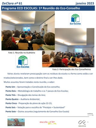 56
Vários alunos revelaram preocupação com os resíduos da escola e a forma como estão a ser
triados/selecionados, bem como o destino final a ser-lhes dado.
Muitos assuntos foram tratados nesta reunião, a saber:
Ponto Um – Apresentação e Constituição do Eco-conselho;
Ponto Dois – Metodologia de trabalho e os 7 passos do Eco-Escolas;
Ponto Três – Divulgação dos temas do Ano;
Ponto Quatro – Auditoria Ambiental;
Ponto Cinco - Preparação do plano de ação 22-23;
Ponto Seis – Votação para a escolha do “Presépio + Sustentável”
Ponto Sete – Outros assuntos (regulamento do Conselho Eco-Escola)
Foto 1: Reunião no Auditório
Foto 2: Participação dos Eco Conselheiros
DeClara nº 61 janeiro 2023
Programa ECO ESCOLAS: 1ª Reunião do Eco-Conselho
 