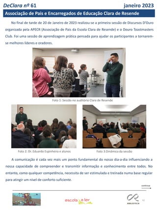 62
No final de tarde de 20 de Janeiro de 2023 realizou-se a primeira sessão de Discursos D’Ouro
organizada pela APECR (Associação de Pais da Escola Clara de Resende) e o Douro Toastmasters
Club. Foi uma sessão de aprendizagem prática pensada para ajudar os participantes a tornarem-
se melhores líderes e oradores.
A comunicação é cada vez mais um ponto fundamental do nosso dia-a-dia influenciando a
nossa capacidade de compreender e transmitir informação e conhecimento entre todos. No
entanto, como qualquer competência, necessita de ser estimulada e treinada numa base regular
para atingir um nível de conforto suficiente.
Foto 1: Sessão no auditório Clara de Resende
Foto 2: Dr. Eduardo Espinheira e alunos Foto 3:Dinâmica da sessão
DeClara nº 61 janeiro 2023
Associação de Pais e Encarregados de Educação Clara de Resende
 