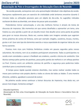 63
Na sessão passada, começamos com uma apresentação individual e dos objetivos da sessão.
Avançamos rapidamente para um exercício de criatividade onde tentamos encontrar durante 2
minutos todas as utilizações possíveis para um objeto do dia-a-dia. As sugestões indicadas
oscilaram do óbvio ao divertido, sem deixar de passar pelo assustador.
Pretendemos treinar comunicação, e uma das melhores formas é através do treino de
discursos de improviso. São momentos em que somos desafiados a apresentar um tema, uma
história ou uma opinião a partir de um desafio inicial. Este desafio serve como ponto de partida
para guiar os nossos discursos. Desta vez, usamos dados com imagens variadas que sugeriam
temas próximos de contos de fantasia, como por exemplo: dragões, cavaleiros, bruxas, montes,
grutas e sol. Usar este tipo de elementos exercita a nossa capacidade de organizar ideias de uma
forma coerente.
Ficamos mais ricos com histórias fantásticas criadas em poucos segundos pelos nossos
voluntários. No entanto, nem só os oradores participaram ativamente. Todos os participantes na
sessão eram convidados a passar o feedback aos oradores, usando a técnica de sanduíche. Esta
técnica começa pelos pontos de positivos, passa pelos pontos de melhoria e um reforço positivo
no final. Criamos assim um ambiente caloroso de partilha e segurança para podermos todos
contribuir para o crescimento mútuo.
O tempo passa rápido quando estamos divertidos, mas vamos realizar sessões todos os
meses para continuar este projeto aberto a todos os alunos de todas as idades. É uma maneira
eficiente, solidária, agradável e acessível de evoluir.
Na próxima sessão vamos continuar a treinar discursos de improviso, mas desta vez, um
pouco mais longos. Contamos contigo?
Eduardo Espinheira
(Associação de Pais e/ou Encarregados de Educação da Escola Básica e Secundária Clara de
Resende)
DeClara nº 61 janeiro 2023
Associação de Pais e Encarregados de Educação Clara de Resende
 