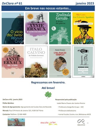 66
DeClara nº61 janeiro 2023
Ficha técnica:
Nome do Agrupamento: Agrupamento de Escolas Clara de Resende
Morada: Rua O Primeiro de Janeiro 323, 4100-367 Porto
Contactos Telefone: 22 606 4689
DeClara nº 61 janeiro 2023
Em breve nas nossas estantes…
Regressamos em fevereiro.
Até breve!
Responsável pela publicação:
Isabel Maria Chaves dos Santos Pereira
• Professora Geografia Grupo – 420
• Professora bibliotecária
• Jornal Escolar, Escola a Ler, Bibliotecas AECR
 