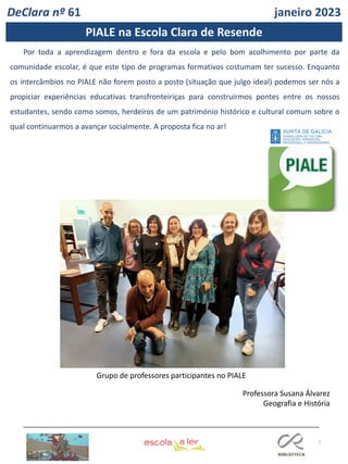 7
DeClara nº 61 janeiro 2023
Por toda a aprendizagem dentro e fora da escola e pelo bom acolhimento por parte da
comunidade escolar, é que este tipo de programas formativos costumam ter sucesso. Enquanto
os intercâmbios no PIALE não forem posto a posto (situação que julgo ideal) podemos ser nós a
propiciar experiências educativas transfronteiriças para construirmos pontes entre os nossos
estudantes, sendo como somos, herdeiros de um património histórico e cultural comum sobre o
qual continuarmos a avançar socialmente. A proposta fica no ar!
Professora Susana Álvarez
Geografia e História
Grupo de professores participantes no PIALE
PIALE na Escola Clara de Resende
 