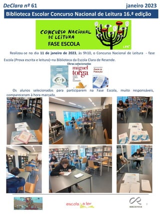 8
Realizou-se no dia 11 de janeiro de 2023, às 9h10, o Concurso Nacional de Leitura - fase
Escola (Prova escrita e leitura)–na Biblioteca da Escola Clara de Resende.
FASE ESCOLA
Os alunos selecionados para participarem na Fase Escola, muito responsáveis,
compareceram à hora marcada.
DeClara nº 61 janeiro 2023
Biblioteca Escolar Concurso Nacional de Leitura 16.ª edição
 