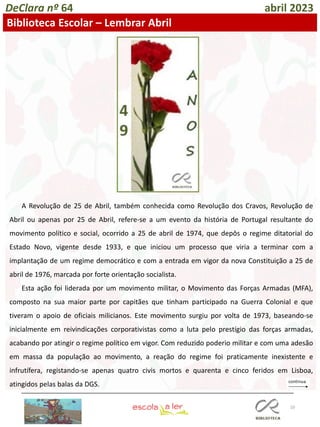 10
DeClara nº 64 abril 2023
Biblioteca Escolar – Lembrar Abril
A Revolução de 25 de Abril, também conhecida como Revolução dos Cravos, Revolução de
Abril ou apenas por 25 de Abril, refere-se a um evento da história de Portugal resultante do
movimento político e social, ocorrido a 25 de abril de 1974, que depôs o regime ditatorial do
Estado Novo, vigente desde 1933, e que iniciou um processo que viria a terminar com a
implantação de um regime democrático e com a entrada em vigor da nova Constituição a 25 de
abril de 1976, marcada por forte orientação socialista.
Esta ação foi liderada por um movimento militar, o Movimento das Forças Armadas (MFA),
composto na sua maior parte por capitães que tinham participado na Guerra Colonial e que
tiveram o apoio de oficiais milicianos. Este movimento surgiu por volta de 1973, baseando-se
inicialmente em reivindicações corporativistas como a luta pelo prestígio das forças armadas,
acabando por atingir o regime político em vigor. Com reduzido poderio militar e com uma adesão
em massa da população ao movimento, a reação do regime foi praticamente inexistente e
infrutífera, registando-se apenas quatro civis mortos e quarenta e cinco feridos em Lisboa,
atingidos pelas balas da DGS.
 