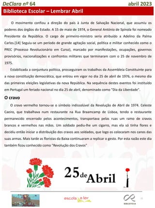 11
DeClara nº 64 abril 2023
Biblioteca Escolar – Lembrar Abril
O movimento confiou a direção do país à Junta de Salvação Nacional, que assumiu os
poderes dos órgãos do Estado. A 15 de maio de 1974, o General António de Spínola foi nomeado
Presidente da República. O cargo de primeiro-ministro seria atribuído a Adelino da Palma
Carlos.[14] Seguiu-se um período de grande agitação social, política e militar conhecido como o
PREC (Processo Revolucionário em Curso), marcado por manifestações, ocupações, governos
provisórios, nacionalizações e confrontos militares que terminaram com o 25 de novembro de
1975.
Estabilizada a conjuntura política, prosseguiram os trabalhos da Assembleia Constituinte para
a nova constituição democrática, que entrou em vigor no dia 25 de abril de 1976, o mesmo dia
das primeiras eleições legislativas da nova República. Na sequência destes eventos foi instituído
em Portugal um feriado nacional no dia 25 de abril, denominado como "Dia da Liberdade".
O cravo
O cravo vermelho tornou-se o símbolo indissolúvel da Revolução de Abril de 1974. Celeste
Caeiro, que trabalhava num restaurante na Rua Braamcamp de Lisboa, tendo o restaurante
permanecido encerrado pelos acontecimentos, transportava pelas ruas um ramo de cravos
brancos e vermelhos nas mãos. Um soldado pediu-lhe um cigarro, mas ela só tinha flores e
decidiu então iniciar a distribuição dos cravos aos soldados, que logo os colocaram nos canos das
suas armas. Mais tarde as floristas da Baixa continuaram a replicar o gesto. Por esta razão este dia
também ficou conhecido como "Revolução dos Cravos"
 