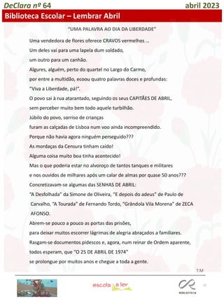 12
DeClara nº 64 abril 2023
Biblioteca Escolar – Lembrar Abril
Uma vendedora de flores oferece CRAVOS vermelhos …
Um deles vai para uma lapela dum soldado,
um outro para um canhão.
Algures, alguém, perto do quartel no Largo do Carmo,
por entre a multidão, ecoou quatro palavras doces e profundas:
“Viva a Liberdade, pá!”.
O povo sai à rua atarantado, seguindo os seus CAPITÃES DE ABRIL,
sem perceber muito bem todo aquele turbilhão.
Júbilo do povo, sorriso de crianças
furam as calçadas de Lisboa num voo ainda incompreendido.
Porque não havia agora ninguém perseguido???
As mordaças da Censura tinham caído!
Alguma coisa muito boa tinha acontecido!
Mas o que poderia estar no alvoroço de tantos tanques e militares
e nos ouvidos de milhares após um calar de almas por quase 50 anos???
Concretizavam-se algumas das SENHAS DE ABRIL:
“A Desfolhada” da Simone de Oliveira, “E depois do adeus” de Paulo de
Carvalho, “A Tourada” de Fernando Tordo, “Grândola Vila Morena” de ZECA
AFONSO.
Abrem-se pouco a pouco as portas das prisões,
para deixar muitos escorrer lágrimas de alegria abraçados a familiares.
Rasgam-se documentos pidescos e, agora, num reinar de Ordem aparente,
todos esperam, que “O 25 DE ABRIL DE 1974”
se prolongue por muitos anos e chegue a toda a gente.
T.M
“UMA PALAVRA AO DIA DA LIBERDADE”
 