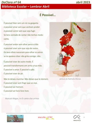 13
DeClara nº 64 abril 2023
Biblioteca Escolar – Lembrar Abril
É possível falar sem um nó na garganta
é possível amar sem que venham proibir
é possível correr sem que seja fugir.
Se tens vontade de cantar não tenhas medo:
canta.
É possível andar sem olhar para o chão
é possível viver sem que seja de rastos.
Os teus olhos nasceram para olhar os astros
se te apetece dizer não grita comigo: não.
É possível viver de outro modo. É
possível transformares em arma a tua mão.
É possível o amor. É possível o pão.
É possível viver de pé.
Não te deixes murchar. Não deixes que te domem.
É possível viver sem fingir que se vive.
É possível ser homem.
É possível ser livre livre livre.
Manuel Alegre, in 𝘖 𝘤𝘢𝘯𝘵𝘰 𝘥𝘢𝘴 𝘢𝘳𝘮𝘢𝘴
pintura de Nathalie Afonso
É Possível…
 