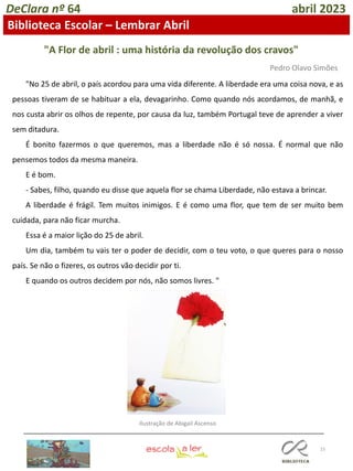 15
DeClara nº 64 abril 2023
"No 25 de abril, o país acordou para uma vida diferente. A liberdade era uma coisa nova, e as
pessoas tiveram de se habituar a ela, devagarinho. Como quando nós acordamos, de manhã, e
nos custa abrir os olhos de repente, por causa da luz, também Portugal teve de aprender a viver
sem ditadura.
É bonito fazermos o que queremos, mas a liberdade não é só nossa. É normal que não
pensemos todos da mesma maneira.
E é bom.
- Sabes, filho, quando eu disse que aquela flor se chama Liberdade, não estava a brincar.
A liberdade é frágil. Tem muitos inimigos. E é como uma flor, que tem de ser muito bem
cuidada, para não ficar murcha.
Essa é a maior lição do 25 de abril.
Um dia, também tu vais ter o poder de decidir, com o teu voto, o que queres para o nosso
país. Se não o fizeres, os outros vão decidir por ti.
E quando os outros decidem por nós, não somos livres. "
"A Flor de abril : uma história da revolução dos cravos"
Pedro Olavo Simões
Ilustração de Abigail Ascenso
Biblioteca Escolar – Lembrar Abril
 