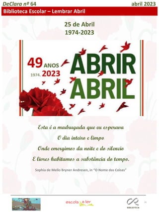 16
DeClara nº 64 abril 2023
Biblioteca Escolar – Lembrar Abril
25 de Abril
1974-2023
Esta é a madrugada que eu esperava
O dia inteiro e limpo
Onde emergimos da noite e do silencio
E livres habitamos a substância do tempo.
Sophia de Mello Bryner Andresen, in “O Nome das Coisas”
 