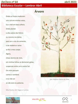 17
DeClara nº 64 abril 2023
Biblioteca Escolar – Lembrar Abril
por Helena Vieira da Silva
Árvore
Onde os frutos maduram:
sal e sol em minhas veias,
luz e mel em boca alheia.
Onde plantei
a alta acácia das febres
eu mesmo me deitei,
para ser a raiz da semente,
e de madeira e seiva
se fez o meu corpo.
Agora,
chove dentro de mim,
em minhas folhas se demoram gotas,
suspensas entre um e outro Sol.
Em mim pousam
cantos e sombras
e eu não sei
se são aves ou palavras.
Mia Couto, em Vagas e Lumes
 