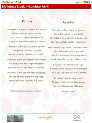 18
DeClara nº 64 abril 2023
Biblioteca Escolar –Lembrar Abril
Porque
Porque os outros se mascaram, mas tu não
Porque os outros usam a virtude
Para comprar o que não tem perdão
Porque os outros têm medo, mas tu não
Porque os outros são os túmulos caiados
Onde germina calada a podridão.
Porque os outros se calam, mas tu não.
Porque os outros se compram e se vendem
E os seus gestos dão sempre dividendo.
Porque os outros são hábeis, mas tu não.
Porque os outros vão à sombra dos abrigos
E tu vais de mãos dadas com os perigos.
Porque os outros calculam, mas tu não.
Sophia de Mello Breyner Andresen
As mãos
Com mãos se faz a paz se faz a guerra
Com mãos tudo se faz e se desfaz
Com mãos se faz o poema ─ e são de terra.
Com mãos se faz a guerra ─ e são a paz.
Com mãos se rasga o mar. Com mãos se lavra.
Não são de pedra estas casas mas
de mãos. E estão no fruto e na palavra
as mãos que são o canto e são as armas.
E cravam-se no Tempo como farpas
as mãos que vês nas coisas transformadas.
Folhas que vão no vento: verdes harpas.
De mãos é cada flor cada cidade.
Ninguém pode vencer estas espadas:
nas tuas mãos começa a liberdade.
Manuel alegre
 