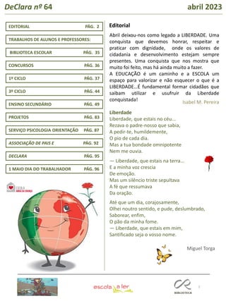 2
TRABALHOS DE ALUNOS E PROFESSORES:
1º CICLO PÁG. 37
ENSINO SECUNDÁRIO PÁG. 49
DECLARA PÁG. 95
EDITORIAL PÁG. 2 Editorial
https://erte.dge.mec.pt/cic-clubes
1 MAIO DIA DO TRABALHADOR PÁG. 96
3º CICLO PÁG. 44
CONCURSOS PÁG. 36
PROJETOS PÁG. 83
SERVIÇO PSICOLOGIA ORIENTAÇÃO PÁG. 87
DeClara nº 64 abril 2023
BIBLIOTECA ESCOLAR PÁG. 35
Abril deixou-nos como legado a LIBERDADE. Uma
conquista que devemos honrar, respeitar e
praticar com dignidade, onde os valores de
cidadania e desenvolvimento estejam sempre
presentes. Uma conquista que nos mostra que
muito foi feito, mas há ainda muito a fazer.
A EDUCAÇÃO é um caminho e a ESCOLA um
espaço para valorizar e não esquecer o que é a
LIBERDADE…É fundamental formar cidadãos que
saibam utilizar e usufruir da Liberdade
conquistada!
Liberdade
Liberdade, que estais no céu...
Rezava o padre-nosso que sabia,
A pedir-te, humildemente,
O pio de cada dia.
Mas a tua bondade omnipotente
Nem me ouvia.
— Liberdade, que estais na terra...
E a minha voz crescia
De emoção.
Mas um silêncio triste sepultava
A fé que ressumava
Da oração.
Até que um dia, corajosamente,
Olhei noutro sentido, e pude, deslumbrado,
Saborear, enfim,
O pão da minha fome.
— Liberdade, que estais em mim,
Santificado seja o vosso nome.
Isabel M. Pereira
Miguel Torga
ASSOCIAÇÃO DE PAIS E PÁG. 92
 