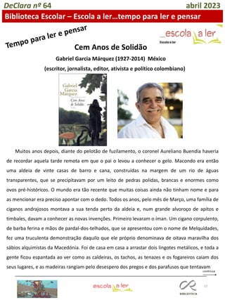 23
DeClara nº 64 abril 2023
Biblioteca Escolar – Escola a ler…tempo para ler e pensar
Cem Anos de Solidão
Gabriel Garcia Márquez (1927-2014) México
(escritor, jornalista, editor, ativista e político colombiano)
Muitos anos depois, diante do pelotão de fuzilamento, o coronel Aureliano Buendía haveria
de recordar aquela tarde remota em que o pai o levou a conhecer o gelo. Macondo era então
uma aldeia de vinte casas de barro e cana, construídas na margem de um rio de águas
transparentes, que se precipitavam por um leito de pedras polidas, brancas e enormes como
ovos pré-históricos. O mundo era tão recente que muitas coisas ainda não tinham nome e para
as mencionar era preciso apontar com o dedo. Todos os anos, pelo mês de Março, uma família de
ciganos andrajosos montava a sua tenda perto da aldeia e, num grande alvoroço de apitos e
timbales, davam a conhecer as novas invenções. Primeiro levaram o íman. Um cigano corpulento,
de barba ferina e mãos de pardal-dos-telhados, que se apresentou com o nome de Melquídades,
fez uma truculenta demonstração daquilo que ele próprio denominava de oitava maravilha dos
sábios alquimistas da Macedónia. Foi de casa em casa a arrastar dois lingotes metálicos, e toda a
gente ficou espantada ao ver como as caldeiras, os tachos, as tenazes e os fogareiros caiam dos
seus lugares, e as madeiras rangiam pelo desespero dos pregos e dos parafusos que tentavam
 