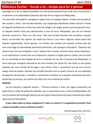24
DeClara nº 64 abril 2023
despregar-se, e até os objectos perdidos há muito tempo apareciam por onde mais se procurara e
arrastavam-se em debandada turbulenta atrás dos ferros mágicos de Melquíades.
“As coisas têm vida própria”, apregoava o cigano com um sotaque áspero, “é tudo uma questão de
lhes acordar a alma.” José Arcadio Buendía, cuja imaginação desaforada andava sempre à frente
do engenho da Natureza e ainda mais além do milagre e da magia, pensou que era possível servir-
se daquele invento inútil para desentranhar o ouro da terra. Melquíades, que era um homem
honrado, preveniu-o: “Para isso não serve.” Mas José Arcadio Buendía não acreditava, naquela
altura, na honradez dos ciganos, de modo que trocou a sua mula e algumas cabras pelos dois
lingotes magnetizados. Úrsula Iguarán, sua mulher, que contava com aqueles animais para dar
uma certa folga ao desmedrado património doméstico, não conseguiu dissuadi-lo. “Depressa nos
sobrará ouro com que empedrar a casa” replicou-lhe o marido. Durante vários meses empenhou-
se em demonstrar o acerto das suas conjecturas. Explorou a região palmo a palmo, até ao fundo
do rio, arrastando os dois lingotes de ferro e recitando em voz alta o esconjuro de Melquíades. A
única coisa que conseguiu desenterrar foi uma armadura do século XV, com todas as suas partes
soldadas por uma camada de ferrugem, cujo interior tinha a ressonância oca de uma enorme
cabaça cheia de pedras. Quando José Arcadio Buendía mais os quatro homens da sua expedição
conseguiram desarticular a armadura, encontraram lá dentro um esqueleto calcificado que tinha
pendurado ao pescoço, um relicário de cobre com uma madeixa de mulher.
DESAFIO:
Lê com atenção o seguinte excerto…. “Primeiro levaram o íman. Um cigano corpulento, de
barba ferina e mãos de pardal-dos-telhados, que se apresentou com o nome de Melquídades, fez
uma truculenta demonstração daquilo que ele próprio denominava de oitava maravilha dos sábios
alquimistas da Macedónia.”
O que sabes sobre as forças magnéticas? E sobre os imanes? E o magnetismo terrestre? Será
a oitava maravilha, como se afirma no texto?
Prof M Isabel Pinto, 11º B e C
Biblioteca Escolar – Escola a ler…tempo para ler e pensar
 