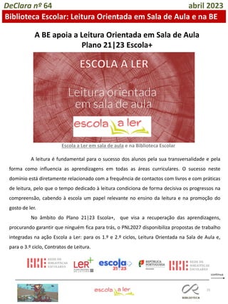 25
DeClara nº 64 abril 2023
Biblioteca Escolar: Leitura Orientada em Sala de Aula e na BE
A BE apoia a Leitura Orientada em Sala de Aula
Plano 21|23 Escola+
A leitura é fundamental para o sucesso dos alunos pela sua transversalidade e pela
forma como influencia as aprendizagens em todas as áreas curriculares. O sucesso neste
domínio está diretamente relacionado com a frequência de contactos com livros e com práticas
de leitura, pelo que o tempo dedicado à leitura condiciona de forma decisiva os progressos na
compreensão, cabendo à escola um papel relevante no ensino da leitura e na promoção do
gosto de ler.
No âmbito do Plano 21|23 Escola+, que visa a recuperação das aprendizagens,
procurando garantir que ninguém fica para trás, o PNL2027 disponibiliza propostas de trabalho
integradas na ação Escola a Ler: para os 1.º e 2.º ciclos, Leitura Orientada na Sala de Aula e,
para o 3.º ciclo, Contratos de Leitura.
Escola a Ler em sala de aula e na Biblioteca Escolar
 